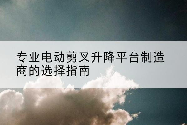 肃北电动剪叉升降平台厂家-专业电动剪叉升降平台制造商的选择指南