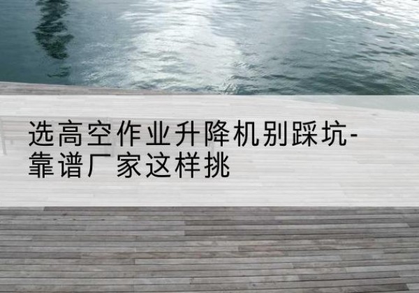 肃北剪叉式升降机厂家-选高空作业升降机别踩坑-靠谱厂家这样挑