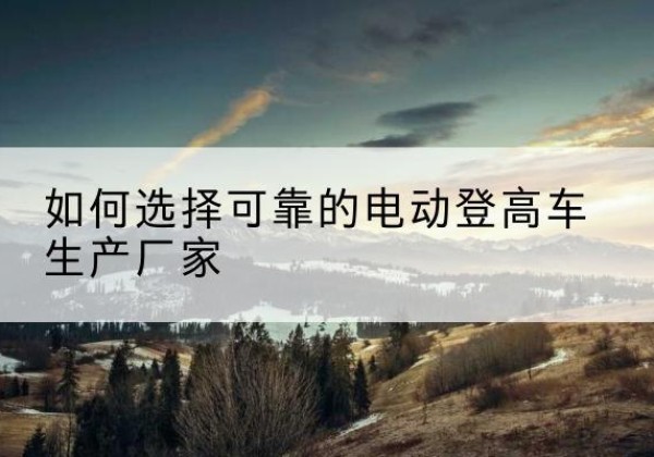 肃北电动登高车厂家-如何选择可靠的电动登高车生产厂家