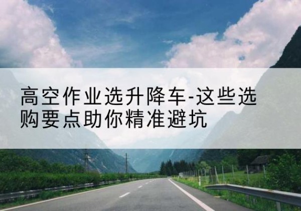 肃北升降车厂家-高空作业选升降车-这些选购要点助你*避坑