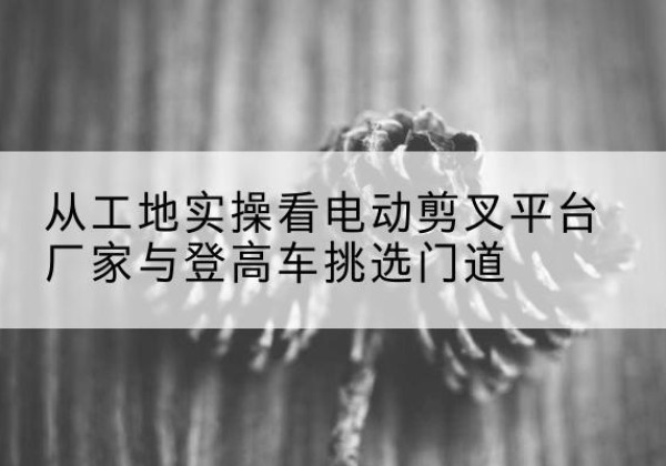 肃北电动剪叉升降平台厂家-从工地实操看电动剪叉平台厂家与登高车挑选门道