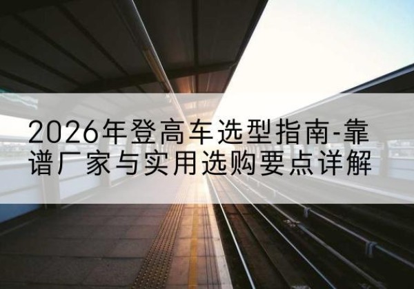 肃北登高车厂家推荐-2026年登高车选型指南-靠谱厂家与实用选购要点详解